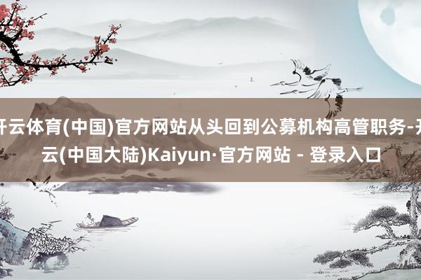 开云体育(中国)官方网站从头回到公募机构高管职务-开云(中国大陆)Kaiyun·官方网站 - 登录入口