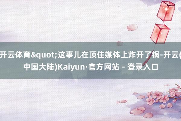 开云体育"这事儿在顶住媒体上炸开了锅-开云(中国大陆)Kaiyun·官方网站 - 登录入口