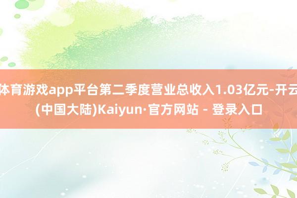 体育游戏app平台第二季度营业总收入1.03亿元-开云(中国大陆)Kaiyun·官方网站 - 登录入口