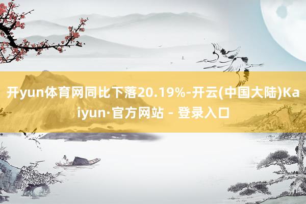 开yun体育网同比下落20.19%-开云(中国大陆)Kaiyun·官方网站 - 登录入口