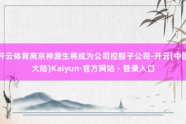 开云体育南京神源生将成为公司控股子公司-开云(中国大陆)Kaiyun·官方网站 - 登录入口