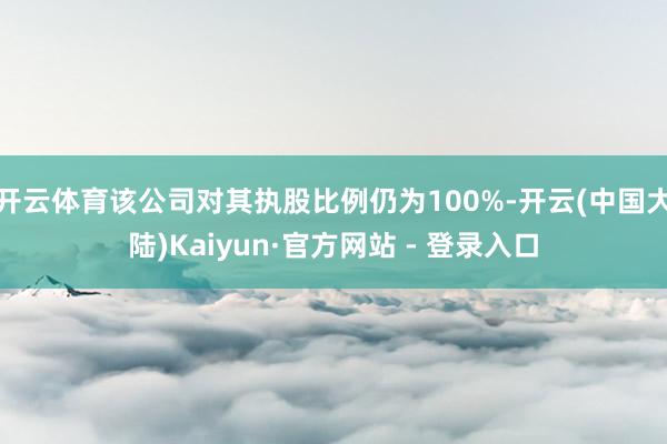 开云体育该公司对其执股比例仍为100%-开云(中国大陆)Kaiyun·官方网站 - 登录入口