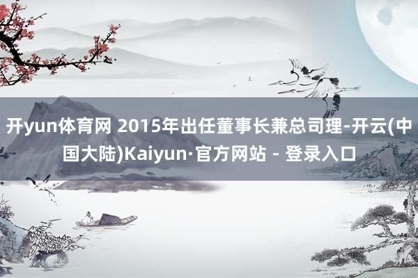 开yun体育网 2015年出任董事长兼总司理-开云(中国大陆)Kaiyun·官方网站 - 登录入口