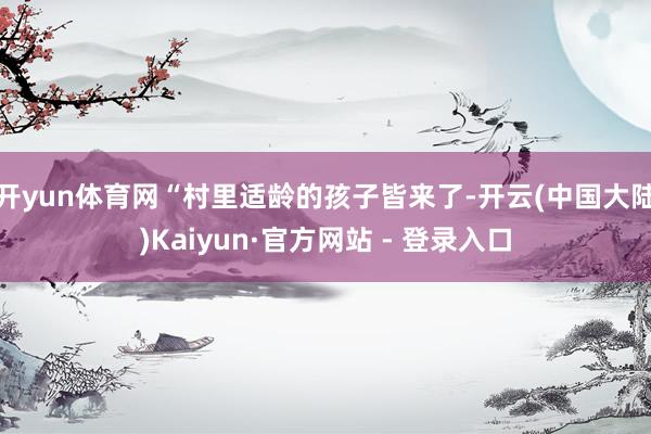 开yun体育网“村里适龄的孩子皆来了-开云(中国大陆)Kaiyun·官方网站 - 登录入口