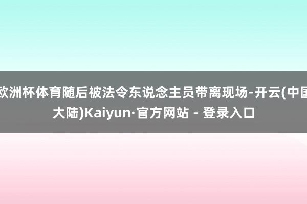 欧洲杯体育随后被法令东说念主员带离现场-开云(中国大陆)Kaiyun·官方网站 - 登录入口