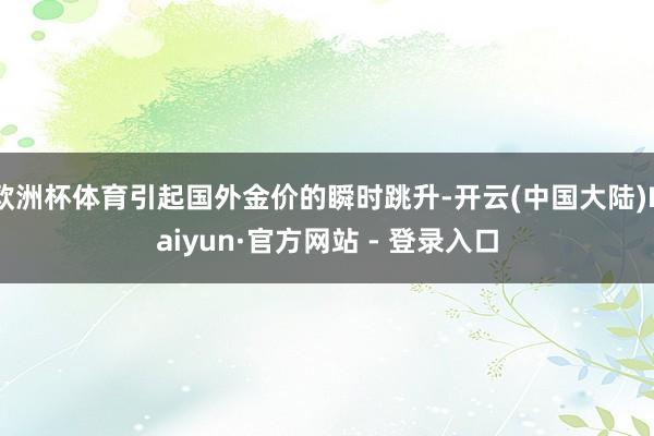 欧洲杯体育引起国外金价的瞬时跳升-开云(中国大陆)Kaiyun·官方网站 - 登录入口