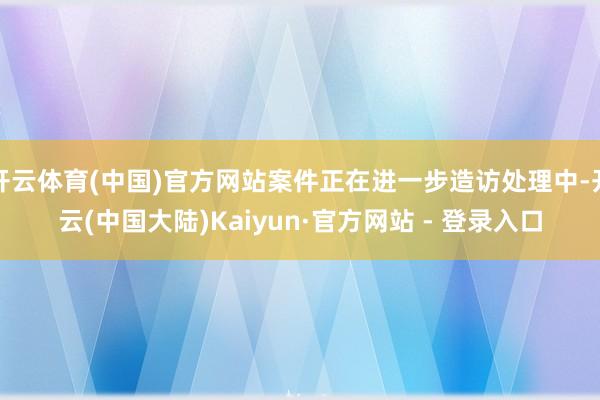 开云体育(中国)官方网站案件正在进一步造访处理中-开云(中国大陆)Kaiyun·官方网站 - 登录入口