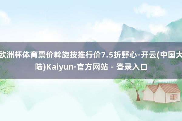 欧洲杯体育票价斡旋按推行价7.5折野心-开云(中国大陆)Kaiyun·官方网站 - 登录入口