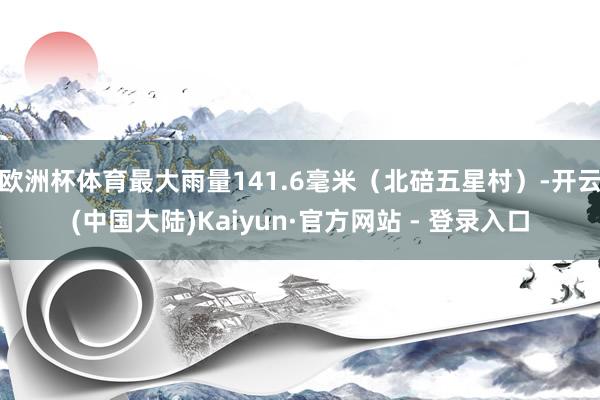 欧洲杯体育最大雨量141.6毫米（北碚五星村）-开云(中国大陆)Kaiyun·官方网站 - 登录入口
