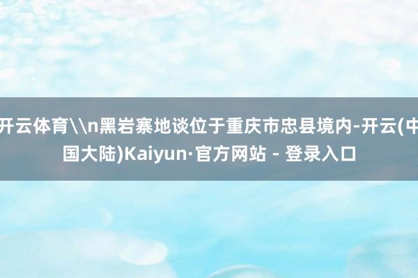 开云体育\n黑岩寨地谈位于重庆市忠县境内-开云(中国大陆)Kaiyun·官方网站 - 登录入口