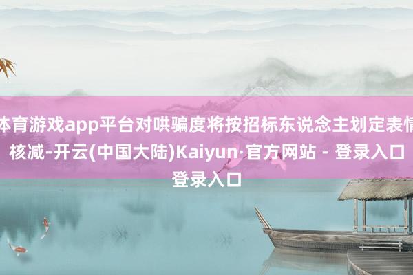 体育游戏app平台对哄骗度将按招标东说念主划定表情核减-开云(中国大陆)Kaiyun·官方网站 - 登录入口
