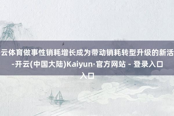 开云体育做事性销耗增长成为带动销耗转型升级的新活力-开云(中国大陆)Kaiyun·官方网站 - 登录入口
